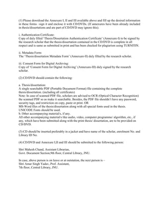 (1) Please download the Annexure I, II and III available above and fill up the desired information
in these forms –sign it and enclose it with CD/DVDs. (If annexures have been already included
in thesis/dissertations and are part of CD/DVD may ignore this).
i. Authentication Certificate:
Copy of duly filled ‘Thesis/Dissertation Authentication Certificate’ (Annexure-I) to be signed by
the research scholar that the thesis/dissertation contained in the CD/DVD is complete in all
respect and is same as submitted in print and has been checked for plagiarism using TURNITIN.
ii. Metadata Form:
The ‘Thesis/dissertation Metadata Form’ (Annexure-II) duly filled by the research scholar.
iii. Consent Form for Digital Archiving:
Copy of ‘Consent Form for Digital Archiving’ (Annexure-III) duly signed by the research
scholar.
(2) CD/DVD should contain the following:
a. Thesis/dissertation:
A single searchable PDF (Portable Document Format) file containing the complete
thesis/dissertation. (including all certificates)
Note: In case of scanned PDF file, scholars are advised to OCR (Optical Character Recognition)
the scanned PDF so as make it searchable. Besides, the PDF file shouldn’t have any password,
security tags, and restriction on copy, paste or print. OR
MS-Word files of the thesis/dissertation along with all special fonts used in the thesis.
UNICODE Fonts should be used.
b. Other accompanying material/s, if any.
All other accompanying material/s like audio, video, computer programme/ algorithm, etc., if
any, which have been submitted along with the print thesis/ dissertation, are to be provided on
CD/DVD.
(3) CD should be inserted preferably in a jacket and have name of the scholar, enrolment No. and
Library ID No.
(4) CD/DVD and Annexure I,II and III should be submitted to the following person:
Shri Mahesh Chand, Assistant Librarian,
Govt. Document Section,9th floor, Central Library, JNU.
In case, above person is on leave or at outstation, the next person is –
Shri Amar Singh Yadav, Prof. Assistant,
7th floor, Central Library, JNU.
 