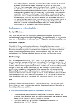 books and encyclopaedia, efforts may be made to obtain higher discounts. On the basis of
service and past records the review of the suppliers will be done on annual basis.
 7. A system of online ordering of books and purchase of books by Faculty during their visits
abroad has been introduced. Whenever, the faculty are in need of books urgently, they may
purchase books for the library from online book stores like amazon.com, flipkart.com etc.
using their own credit/debit cards after checking with the library about its non-availability
and with due certification from the library to that effect. Same procedure of obtaining
approval and financial sanction from the appropriate authority will be followed. They may
also be authorised to purchase books on official foreign trips in similar way. Such requests
may be processed by circulation to LAC. In such procurements discounts may or may not be
available. Sometimes courier/postage charges are also included. The faculty may be
reimbursed full amount paid on such transactions on the basis of credit/debit card
statement and the bill generated through the online transaction.
Books purchased on Standing Order :
Faculty Publications :
The Library may now purchase three copies of Faculty publications as and when the
publications are brought to the notice of the Library. The financial sanction for procuring the
same may be obtained from the Librarian/Rector/VC depending upon their financial powers.
Government Documents :
Though JNU library is designated as a depository library of all Indian government
publications, many Government documents do not reach the Library due to various reasons.
Since they are immensely useful information sources for research, therefore, all important
Indian government publications have been placed on Standing Order. The list of such
publications is to be finalised and should be approved by the LAC from time to time
Bill Processing :
Once the books are received in the Library along with the bills, the price of each book and
discount rates, bank rates are verified by the concerned staff in Acquisition Section. Entry for
each book is made in the Accession Register which has all the relevant details of a book like
its price, publisher, vendor, year of publication etc. Then the bills are processed for payment
with the accession nos. entered against each item. The In-charge, Acquisition Section
certifies above procedure before forwarding bill to Accounts. The bills are put up to the
Librarian by In-charge, Library Administration for expenditure sanction on the basis of
approval by the competent authority. As per the present practice the Library follows the bank
rates prevailing on 1st of every month for the bills from 1st to 15th of every month and the
bank rate which prevails on the 16th, for the bills from 16th to 30th/31st of the month.
Gifts :
Constraints of space necessitate the library to stop accepting books from any individuals.
Books gifted from major institutions and other individuals may be accepted depending on
their utility and physical condition.
B. Subscription to Print/e-Journals and online Databases :
 1. The Schoolwise/Special Centrewise lists of Print/e-Journals are compiled and
forwarded to the respective Deans of Schools/Chairpersons of Special Centres before
placing them in the Library Advisory Committee meeting.
 2. Recommendations are received from the various Schools/Centres to
subscribe/renew the Print/e-Journals.
 