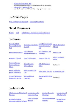  Integrity Vice presidency (INT)
provides information on INT's activities and program documents.
 Independent Evaluation Group
provides formation on IEG's activities and program documents.
E-News Paper
Press Reader (Newspaper Direct) Times of India (Archives)
Trial Resources
Statista JoVE SAGE Politics & International Relations Collection
E-Books
Biomedical & Life
Science E-Books(Full
List)
Cambridge Books Online
(Full List)
Earth & Environmental
Science E-Books(Full
List)
EBSCO eBooks (Net
Library)
EBSCO eBooks Tutorial
EBSCO-Literary
Reference Centre PLus
ECCO (Literature and
Language)
Law (Full List)
Linguistics (Full List) List of EBSCO eBooks Literature (Full List)
Oxford Handbooks
Online
Oxford Reference:
Oxford Reference
Library
Oxford Scholarly
Editions Online
Oxford Scholarship
Online
No Record
Oxford Scholarship
Online: (Linguistics)
Political Science (Full
List)
Public Health (Full List) Science (Free Trial)
Science Translational
Medicine (Free Trial)
Springer E-Books
(Tutorials)
Science Signaling (Free
Trial)
No Record
E-Journals
Alberta Journal of Educational
Research
American Journal of
Gastroenterology
American Journal of
Physiology
American Journal
of Public Health
Angewandte Chemie
International Edition in English
Annals of Applied
Statistics
Antioxidants & Redox
Signaling
Arctic Antarctic
and Alpine
 