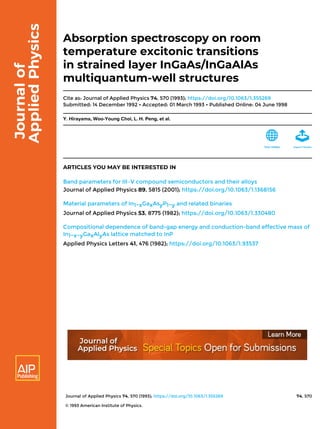 Journal of Applied Physics 74, 570 (1993); https://doi.org/10.1063/1.355269 74, 570
© 1993 American Institute of Physics.
Absorption spectroscopy on room
temperature excitonic transitions
in strained layer InGaAs/InGaAlAs
multiquantum-well structures
Cite as: Journal of Applied Physics 74, 570 (1993); https://doi.org/10.1063/1.355269
Submitted: 14 December 1992 • Accepted: 01 March 1993 • Published Online: 04 June 1998
Y. Hirayama, Woo-Young Choi, L. H. Peng, et al.
ARTICLES YOU MAY BE INTERESTED IN
Band parameters for III–V compound semiconductors and their alloys
Journal of Applied Physics 89, 5815 (2001); https://doi.org/10.1063/1.1368156
Material parameters of In1−xGaxAsyP1−y and related binaries
Journal of Applied Physics 53, 8775 (1982); https://doi.org/10.1063/1.330480
Compositional dependence of band-gap energy and conduction-band effective mass of
In1−x−yGaxAlyAs lattice matched to InP
Applied Physics Letters 41, 476 (1982); https://doi.org/10.1063/1.93537
 