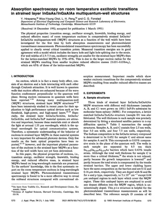 Absorption spectroscopy on room temperature excitonic transitions
in strained layer InGaAs/lnGaAlAs multiquantum-well structures
Y. Hirayama,a) Woo-Young Choi, L. H. Peng,b) and C. G. Fonstad
Department of Electrical Engineering and Computer Science and Research Laboratory of Electronics,
Massachusetts Institute of Technology, Cambridge, Massachusetts 02139
(Received 14 December 1992; accepted for publication 1 March 1993)
The physical properties (transition energy, oscillator strength, linewidth, binding energy, and
reduced effective mass) of room temperature excitons in compressively strained InGaAs/
InGaAlAs multiquantum-well (MQW) structures as a function of the well width have been
investigated for the first time by both absorption measurements and photomodulated
transmittance measurements. Photomodulated transmittance spectroscopy has been successfully
applied to clearly reveal critical transition points. Measured transition energies are in good
agreement with a model which includes the heavy hole and light hole splitting due to the strain.
For well widths of 2.5-7.5 nm, oscillator strengths are smaller for the strained layer MQWs than
for the lattice-matched MQWs by 35%-45%. This is due to the larger exciton radius for the
strained MQWs resulting from smaller in-plane reduced effective masses (0.031-0.038m0),
which are 65% of those of the lattice-matched MQWs.
I. INTRODUCTION
An exciton, which is in fact a many body effect, con-
sists of an electron and a hole interacting with each other
through Coulomb attraction. It is well known in quantum
wells that exciton effects are enhanced because of the wave
function confinement perpendicular to the quantum well
plane. Strong exciton resonances in quantum wells have
been reported. l-l4 Among _ many multiquantum-well
(MQW) structures, strained layer MQW structures’
~-‘
*
have been intensively studied in recent years for their ap-
plication to high performance optical devices such as low
threshold, high-power, and high-speed lasers.‘
9-34 Espe-
cially, the strained layer InGaAsAnAlAs, InGaAs/
InGaAlAs, and InGaAs/InP material systems are attrac-
tive and important, because these materials emit or absorb
the light at around 1.55 pm wavelength, which is the op-
timal wavelength for optical communication systems.
Therefore, a systematic understanding of the behavior of
excitons in strained layer MQWs in these material systems
is very important for advanced photonic devices. Only few
results on the basic optical properties have been re-
ported,‘
3-‘
5 however, and the important physical parame-
ters of the excitons in the strained layer MQWs as a func-
tion of the well width have not yet been determined.
In this paper, the physical properties of excitons, i.e.,
transition energy, oscillator strength, linewidth, binding
energy, and reduced effective mass, in strained layer
MQWs based on long-wavelength materials are presented.
To the authors’ knowledge, this is the first systematic re-
port on the room temperature excitons in long-wavelength
strained layer MQWs. Photomodulated transmittance
spectroscopy is found to be a more effective way to reveal
the subband structures compared with conventional ab-
‘
IOn leave from Toshiba Co., Research and Development Center, Ka-
wasaki, Japan.
“Division of Applied Sciences, Harvard University, Cambridge, MA
02138.
sorption measurement. Important results which show
weaker excitonic transitions for the compressively strained
MQWs resulting from smaller reduced effective masses are
described.
II. EXPERIMENTS
A. Sample structures
Three kinds of strained layer InGaAs/InGaAlAs
MQW structures with different well thicknesses (samples
A, B, and C) were grown on (001) 1nP:Fe substrates by
molecular beam epitaxy (MBE) . For comparison, a lattice
matched InGaAs/InAlAs structure (sample D) was also
fabricated. The well thickness in each sample was precisely
determined by fitting a simulated satellite pattern to x-ray
diffraction spectra. Table I summarizes the sample
structures. Samples A, B, and C contain four 2.5 nm wells,
four 5.0 nm wells, and four 7.5 nm wells, respectively.
The Indium composition in the InGaAs ternary compound
is determined to be 0.652 for sample C and almost same
for samples A and B. This corresponds to 0.83% compres-
sive strain in the plane of the quantum well. The wells in
each sample are separated by 8.5 nm thick
Ino.4,0G~s,,Ab.2,sAs barriers which have 0.43% tensile
strain. Although the total well thickness for sample C is
more than a critical thickness,36 the strain is not relaxed,
partly because the growth temperature is lowered37 and
partly because the total strain is compensated by the tensile
strained barriers. The upper and lower cladding layers
have the same composition as the barriers and are 0.12 and
0.16 pm thick, respectively. They are doped with Si and Be
for n and p type, respectively, to 5 x 10” cmw3 except 0.04
pm undoped regions in each layer which cover the MQW
region. These thin undoped layers are employed to avoid
any dopant diffusion into the MQW region, which is un-
intentionally doped. This p-i-n structure is helpful for the
photomodulated transmittance measurements as will be
described later. The reference sample D consists of 40
570 J. Appl. Phys. 74 (l), 1 July 1993 0021-8979/93/74(1)/570/9/$6.00 @ 1993 American institute of Physics 570
 