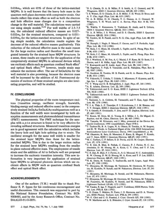 0.038mo, which are 65% of those of the lattice-matched
MQWs. It is well known that the heavy hole mass in the
quantum well plane decreaseswith compressive strain. Our
results reflect this strain effect as well as both the electron
and hole effective mass changes due to a composition
change in the well material. The calculations were carried
out using simple models.53”4 For well widths of 2.5-7.5
nm, the calculated reduced effective masses are 0.027-
0.032me for the strained structures, compared to 0.031-
0.039~2~for the lattice-matched structures. In spite of us-
ing simple models, the calculation results explain the
decrease of the reduced effective masses qualitatively. This
reduction of the reduced effective mass is the main reason
for the large exciton radius and therefore the small inte-
grated intensity for the strained layer MQW structures. In
a sense, these results are negative for the application of the
compressively strained MQWs in advanced devices which
use excitonic effects such as quantum confined Stark effect’
and optical Stark effect,55’
56however, tensile strain may
enhance the excitonic effect. The use of InGaAlAs for the
well material is also promising, because the electron mass
will be increased by the addition of Al. Femtosecond dy-
namics of excitons of these strained samples are also inter-
esting properties, and will be studied.
IV. CONCLUSIONS
The physical properties of the room temperature exci-
tons (transition energy, oscillator strength, linewidth,
binding energy and reduced effective mass) in the compres-
sively strained InGaAs/InGaAlAs multiquantum-well as a
function of the well width were investigated by both ab-
sorption measurements and photomodulated transmittance
(PMT) measurements. The PMT technique for the sam-
ples with a p-i-n structure is found to be very effective for
revealing subband structures. Measured transition energies
are in good agreement with the calculation which includes
the heavy hole and light hole splitting due to strain. The
oscillator strength for the same well width is smaller for
the strained layer MQWs than those for the lattice-
matched MQWs. This is due to the larger exciton radius
for the strained layer MQWs resulting from the smaller
in-plane reduced effective mass. The employment of tensile
strain and the addition of Al to InGaAs well are proposed
to increase the excitonic transition intensity. This new in-
formation is very important for application of strained
layer MQWs to advanced photonic devices which use ex-
citonic effects in MQW such as quantum confined Stark
effect and optical Stark effect.
ACKNOWLEDGMENTS
Gne of the authors (Y.H.) would like to thank Pro-
fessor E. P. Ippen for his continuous encouragement and
useful discussions. This research was supported in part by
the National Science Foundation, Contract No. ECS-
9008485, and by the Army Research Office, Contract No.
DAAL03-91-G-0051.
‘
D. S. Chemla, D. A. B. Miller, P. S. Smith, A. C. Gossard, and W.
Wiegmann, IEEE J. Quantum Electron. QE-20, 265 (1984).
‘
5. S. Weiner, D. S. Chemla, D. A. B. Miller, T. H. Wood, D. Sivco, and
A. Y. Cho, Appl. Phys. Lett. 46, 619 (1985).
‘
D. A. B. Miller, D. D. Chemla, T. C. Damen, A. C. Gossard, W.
Wiegmann, T. H. Wood, and C. A. Burrus, Phys. Rev. B 32, 1043
(1985).
‘
K. Wakita, Y. Kawamura, Y. Yoshikuni, H. Asahi, and S. Uehara,
IEEE J. Quantum Electron. QE-22, 1831 (1986).
5D. A. B. Miller, J. S. Weiner, and D. S. Chemla, IEEE J. Quantum
Electron. QE-22, 1816 (1986).
6H. Temkin, M. B. Panish, and S. N. G. Chu, Appl. Phys. Lett. 49, 859
(1986).
‘
M. Razeghi, J. Nagle, P. Maurel, F. Omnes, and J. P. Pocholle, Appl.
Phys. Lett. 49, 1110 (1986).
*W. Stolz, J. C. Maan, M. Altarelli, L. Tapfer, and K. Ploog, Phys. Rev.
B 36, 4301 (1987).
sW Stolz, J C. Maan, M. Altarelli, L. Tapfer, and K. Ploog, Phys. Rev.
B 36, 4310’(1987).
“D. J. Westland, A. M. Fox, A. C. Maciel, J. F. Ryan, M. D. Scott, J. I.
Davies, and J. R. Riffat, Appl. Phys. Lett. 50, 839 (1987).
“Y. Kawaguchi and H. Asahi, Appl. Phys. Lett. 50, 1243 (1987).
‘
*M Sugawara, T. Fujii, S. Yamazaki, and K. Nakajima, Phys. Rev. B
42; 9587 (1990).
13D Gershoni H. Temkin, M. B. Panish, and R. A. Hamm, Phys. Rev.
B39, 5531 (1989).
14N. Yokouchi, T. Uchida, T. Uchida, T. Miyamoto, F. Koyama, and K.
Iga, Jpn. J. Appl. Phys. 30, L885 ( 1991).
“T. Y. Wang and G. B. Stringfellow, J. Appl. Phys. 67, 344 (1990).
“A. R. Adams, Electron. Lett. 22, 249 ( 1986).
“E Yablonovitch and E. 0. Kane, IEEE J. Lightwave Technol. LT-4,
504, 961E (1986).
‘
*E. Yablonovitch and E. 0. Kane, IEEE J. Lightwave Technol. LT-6,
1292 (1988).
“I. Suemune, L. A. Coldren, M. Yamanishi, and Y. Kan, Appl. Phys.
Lett. 53, 1378 (1988).
“P J A. Thijs, L. F. Tiemeijer, P. I. Kuindersma, J. J. M. Binsma, and
T: V. Dongen, IEEE J. Quantum Electron. QE-27, 1426 (1991).
“J. S. Osinski, P. Grodzinski, Y. Zou, and P. D. Dapkus, Electron. Lett.
27, 469 (1991).
=IJ. Karen, M. Oron, M. G. Young, B. I. Miller, J. L. De Miguel, G.
Raybon, and M. Chien, Electron. Lett. 26, 465 (1990).
23H. Yamada, M. Kitamura, and I. Mito, presented at the Device Re-
search Conference, 1990 (unpublished), Paper IVB-2.
s4T. Tanbun-Ek, R. A. Logan, N. A. Olsson, H. Temkin, A. M. Sergent,
and K. W. Wecht, in Technical Digest of the 12th IEEE International
Semiconductor Laser Conference, Davos, 1990 (unpublished), p. 46.
=M. Okamoto, K. Sato, H. Mawatari, F. Kano, K. Magari, Y. Kondo,
and Y. Itaya, IEEE J. Quantum Electron. QE-27, 1463 (1991).
26M. C. Tatham, C. P. Seltzer, S. D. Perrin, and D. M. Cooper, Electron.
Lett. 27, 1278 (1991).
“C. E. Zah, R. Bhat, B. Pathak, C. Caneau, F. J. Favire, N. C. An-
dreadakis, D. M. Hwang, M. A. Koza, C. Y. Chen, and T. P. Lee,
Electron. Lett. 27, 1414 (1991).
z8C. E. Zah, R. Bhat, F. J. Favire, Jr., S. G. Menocal. N. C. Andreadakis,
K. W. Cheung, D. M. D. Hwang, M. A. Koza, and T. P. Lee, IEEE J.
Quantum Electron. QE-27, 1440 (1991).
*‘
N. K. Dutta, H. Temkin, T. Tanbun-Ek, and R. Logan, Appl. Phys.
Lett. 57, 1390 (1990).
3oY. Hirayama, M. Morinaga, M. Tanimura, M. Onomura, M. Funem-
izu, M. Kushibe, N. Suzuki, and M. Nakamura, Electron. Lett. 27, 241
(1991).
“Y. Hirayama, M. Morinaga, N. Suzuki, and M. Nakamura, Electron.
Lett. 27, 875 (1991).
32Y. Hirayama, M. Morinaga, M. Onomura, M. Tanimura, M. Tohyama,
M. Funemizu, M. Kushibe, N. Suzuki, and M. Nakamura, IEEE J.
Lightwave Technol. LT-10, 1272 (1992).
33H. Yasaka, R. Iga, Y. Noguchi, and Y. Yoshikuni, IEEE Photon. Tech-
1101.
Lett. PTL-4, 826 ( 1992).
34J. D. Evans, T. Makino, N. Puetz, J. G. Simmons, and D. A. Thomp-
son, IEEE Photon. Technol. Lett. PTL-4, 299 (1992).
“‘W.-Y. Choi and C. G. Fonstad, J. Cryst. Growth 127, 559 (1993).
36
J. W. Matthews and A. E. Blakeslee, J. Cryst. Growth 27, 118 (1974).
577 J. Appl. Phys., Vol. 74, No. 1, 1 July 1993 Hirayama et a/. 577
 