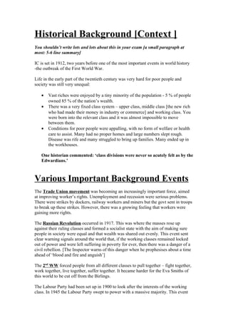 Historical Background [Context ]
You shouldn’t write lots and lots about this in your exam [a small paragraph at
most: 5-6 line summary]
IC is set in 1912, two years before one of the most important events in world history
-the outbreak of the First World War.
Life in the early part of the twentieth century was very hard for poor people and
society was still very unequal:
• Vast riches were enjoyed by a tiny minority of the population - 5 % of people
owned 85 % of the nation’s wealth.
• There was a very fixed class system – upper class, middle class [the new rich
who had made their money in industry or commerce] and working class. You
were born into the relevant class and it was almost impossible to move
between them.
• Conditions for poor people were appalling, with no form of welfare or health
care to assist. Many had no proper homes and large numbers slept rough.
Disease was rife and many struggled to bring up families. Many ended up in
the workhouses.
One historian commented: ‘class divisions were never so acutely felt as by the
Edwardians.’
Various Important Background Events
The Trade Union movement was becoming an increasingly important force, aimed
at improving worker’s rights. Unemployment and recession were serious problems.
There were strikes by dockers, railway workers and miners but the govt sent in troops
to break up these strikes. However, there was a growing feeling that workers were
gaining more rights.
The Russian Revolution occurred in 1917. This was where the masses rose up
against their ruling classes and formed a socialist state with the aim of making sure
people in society were equal and that wealth was shared out evenly. This event sent
clear warning signals around the world that, if the working classes remained locked
out of power and were left suffering in poverty for ever, then there was a danger of a
civil rebellion. [The Inspector warns of this danger when he prophesises about a time
ahead of ‘blood and fire and anguish’]
The 2nd
WW forced people from all different classes to pull together – fight together,
work together, live together, suffer together. It became harder for the Eva Smiths of
this world to be cut off from the Birlings.
The Labour Party had been set up in 1900 to look after the interests of the working
class. In 1945 the Labour Party swept to power with a massive majority. This event
 