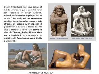 Desde 1921 estudió en el Royal College of
Art de Londres, lo que le permitió visitar
con frecuencia el British Museum.
Además de las esculturas griegas, Moore
se sintió fascinado por las expresiones
artísticas no occidentales, como el arte
africano, de Oceanía y, en especial, el
precolombino. Durante la década de 1920
viajó a Francia y a Italia y allí admiró la
obra de Cézanne, Rodin, Picasso, Hans
Arp y Modigliani, pero también la de
maestros del Renacimiento como Giotto
y Massaccio.
INFLUENCIA DE PICASSO
 