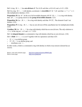 Def: A ring ‘R, 0 ,4’ has zero divisors iff Y a, b V R such that a/0, b/0, and a4b,0 . (120)
Def: In a ring ‘R, 0 ,4’ with identity, an element r is invertible iff Y r 1 V R such that r4r 1, r 14r ,1
                                                                             ¥               ¥    ¥




(the multiplicative identity). (121)
Proposition 35: Let R be the set of all invertible elements of R. If ‘R, 0 ,4’ is a ring with identity
                          ¦




then ‘R ,4’ is a group, known as the group of invertible elements. (121)
         §




Proposition 36: Let ‘R, 0 ,4’ be a ring with identity such that R/0 . The elements 0 and 1 are
distinct. (122)
Proposition 37: A ring ‘R, 0 ,4’ has no zero divisors iff the cancellation law for multiplication holds.
(123)
Corollary 38: Let ‘R, 0 ,4’ be a ring with identity which has no zero divisors. The only solutions to
x 2, x in the ring are x,0 and x,1 . (123)
Def: An integral domain is a commutative ring with identity which has no zero divisors. (124)
Def: A field ‘F, 0 ,4’ is a set F together with two operations such that (125)
v   ‘F, 0 ’ is an abelian group,
v   ‘F10,4’ is an abelian group, and
v   4 distributes over 0 .
In other words, a field is a commutative ring with identity in which every nonzero element has an
inverse.


Back to intro and comments page:   http://www.glump.net/archive/000024.php
Back to home page:                 http://www.glump.net/
 