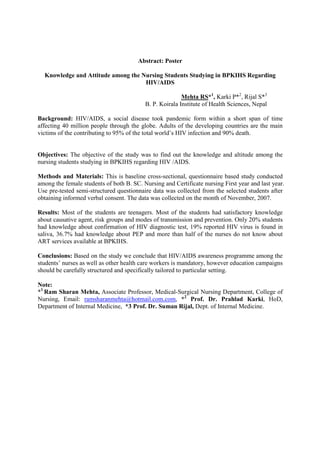 Abstract: Poster

  Knowledge and Attitude among the Nursing Students Studying in BPKIHS Regarding
                                    HIV/AIDS

                                                         Mehta RS*1, Karki P*2, Rijal S*3
                                          B. P. Koirala Institute of Health Sciences, Nepal

Background: HIV/AIDS, a social disease took pandemic form within a short span of time
affecting 40 million people through the globe. Adults of the developing countries are the main
victims of the contributing to 95% of the total world’s HIV infection and 90% death.


Objectives: The objective of the study was to find out the knowledge and altitude among the
nursing students studying in BPKIHS regarding HIV /AIDS.

Methods and Materials: This is baseline cross-sectional, questionnaire based study conducted
among the female students of both B. SC. Nursing and Certificate nursing First year and last year.
Use pre-tested semi-structured questionnaire data was collected from the selected students after
obtaining informed verbal consent. The data was collected on the month of November, 2007.

Results: Most of the students are teenagers. Most of the students had satisfactory knowledge
about causative agent, risk groups and modes of transmission and prevention. Only 20% students
had knowledge about confirmation of HIV diagnostic test, 19% reported HIV virus is found in
saliva, 36.7% had knowledge about PEP and more than half of the nurses do not know about
ART services available at BPKIHS.

Conclusions: Based on the study we conclude that HIV/AIDS awareness programme among the
students’ nurses as well as other health care workers is mandatory, however education campaigns
should be carefully structured and specifically tailored to particular setting.

Note:
*1 Ram Sharan Mehta, Associate Professor, Medical-Surgical Nursing Department, College of
Nursing, Email: ramsharanmehta@hotmail.com.com, *2 Prof. Dr. Prahlad Karki, HoD,
Department of Internal Medicine, *3 Prof. Dr. Suman Rijal, Dept. of Internal Medicine.
 