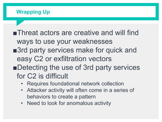 Wrapping Up
■Threat actors are creative and will find
ways to use your weaknesses
■3rd party services make for quick and
easy C2 or exfiltration vectors
■Detecting the use of 3rd party services
for C2 is difficult
• Requires foundational network collection
• Attacker activity will often come in a series of
behaviors to create a pattern
• Need to look for anomalous activity
 