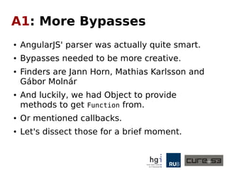 A1: More Bypasses
● AngularJS' parser was actually quite smart.
● Bypasses needed to be more creative.
● Finders are Jann Horn, Mathias Karlsson and
Gábor Molnár
● And luckily, we had Object to provide
methods to get Function from.
● Or mentioned callbacks.
● Let's dissect those for a brief moment.
 