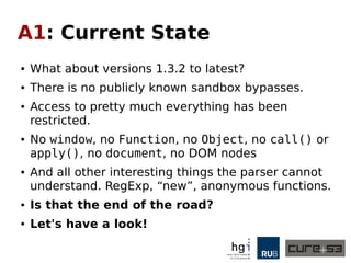 A1: Current State
● What about versions 1.3.2 to latest?
● There is no publicly known sandbox bypasses.
● Access to pretty much everything has been
restricted.
● No window, no Function, no Object, no call() or
apply(), no document, no DOM nodes
● And all other interesting things the parser cannot
understand. RegExp, “new”, anonymous functions.
● Is that the end of the road?
● Let's have a look!
 