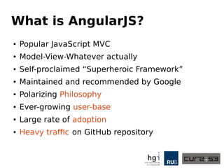 What is AngularJS?
● Popular JavaScript MVC
● Model-View-Whatever actually
● Self-proclaimed “Superheroic Framework”
● Maintained and recommended by Google
● Polarizing Philosophy
● Ever-growing user-base
● Large rate of adoption
● Heavy traffic on GitHub repository
 