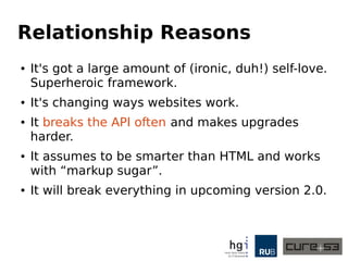 Relationship Reasons
● It's got a large amount of (ironic, duh!) self-love.
Superheroic framework.
● It's changing ways websites work.
● It breaks the API often and makes upgrades
harder.
● It assumes to be smarter than HTML and works
with “markup sugar”.
● It will break everything in upcoming version 2.0.
 