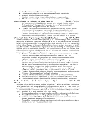  Saved operations cost and enhanced vendorrelationships
 Determined user satisfaction levels and identified improvement opportunities
 Maximized benefits of each vendor contract
 Developed a vendor renewal process and identified achievable cost savings
 Allowed management to focus attention on other administrative responsibilities
Beasley Law Group (Sr. Consultant) San Ramon, California Jan 2009 – Nov 2013
Served as Business/TechnicalLiaison to law firm. Roles included; Financial Auditor,
Website Advisor, IT Management of Systems and Processes,Vendor Auditor and
installing Project Management Business Best Practices.
 Developed critical client relationships through being available for client requests,working
collaboratively with outside parties to accomplish client goals and maintaining close
communication with project teams regarding client contact objectives and strategies.
Developed, maintained positive subcontractorrelations through establishing and maintaining
good communication on responsibilities, changes, issues,and following up on requests.
KPMG/AT&T (Senior Program Manager Consultant) Dallas, Texas Aug 2007 - Mar 2009
Hired as a senior liaison between firm’s major client (AT&T) and various project teams. Concurrently
managed the infrastructure engineering project teams as well as the consolidation and build-out of
multiple corporate change initiatives. Managed projects teams supporting all activities in production,
testing, and development environments. Performed comprehensive contract assessments to identify
risks. Facilitated the consolation of existing contracts. Provided leadership in defining infrastructure
solutions. Work with business units and interface with customers to negotiate and draft contracts, terms
and conditions of business, manage existing and new contracts and implement legal/commercial
governance over complex contractual agreements.
 Performed contract functional, process and technology assessments where risks are identified.
Facilitated the consolidation of existing contracts through newSLAs, SOWs and
renegotiation, resulting in MasterContracts with huge savings/organizationalcontrol.
Implement standard Contract Templates and Communication Strategy.
 Collaborate with internal departments and lead cross-functional teams to develop and
implement strategies/process-improvements for client cost containment and business growth.
As client liaison, developed a repository of client feedback by taking KPMG’s best practices
approach, where the information was used to enhance and monitor the continuous
improvement of projects. Development of performance measures and reporting through
Dashboards.Establish and monitored KPI’s to verify that service levels are as agreed.
 Developed design solutions/architecture identifying and resolving complex integrated systems
 Originated a functional database of benchmark information
 Created an infrastructure that provided reliable and accurate resource cost estimates
 Initiated strategies/process-improvements for client cost containment and business growth
 Formulated a client feedback repository which supported continuous project improvement
Broadlane Inc. (Healthcare) Sr. Global Outsourcing/Vendor Mgmt. Jan 2006 – Jul 2007
Dallas, TX
Performed in-depth healthcare-related business analysis (BPO, Vendor Management, Procurement,
Target Metrics, and Client Satisfaction) domestic and international. Served as a client liaison with
potential partnership executives. Evaluated multiple facility data centers sites across various countries.
All evaluations were based on criteria set by client, as well as government rules and regulations (SOX,
HIPPA). Performed in US, India, Singapore, Hong Kong, Manila
 Recommended upgrades to processes,procedures,workflow, and organizational effectiveness
 Protected clients’ crucial assets and highlighted the entire client relationship
 Continually extended breadth and depth of healthcare client network past existing touch
points to engage client in new healthcare opportunities
 Delivered the recommended end-state,in conjunction with industry-accepted best practices to
form the basis of each evaluation and assessment
 