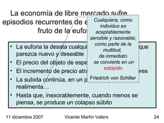 La economía de libre mercado sufre  episodios recurrentes de especulación,  fruto de la euforia financiera La euforia la desata cualquier “descubrimiento” que parezca nuevo y deseable El precio del objeto de especulación, aumenta El incremento de precio atrae nuevos compradores La subida continúa, en un proceso que se realimenta… Hasta que, inexorablemente, cuando menos se piensa, se produce un colapso súbito 11 diciembre 2007 Vicente Martín Valero Cualquiera, como individuo es aceptablemente sensible y razonable; como parte de la multitud,  de inmediato se convierte en un  estúpido Friedrich von Schiller 