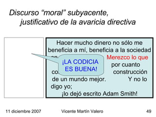 Discurso “moral” subyacente,  justificativo de la avaricia directiva ¡LA CODICIA  ES BUENA! 11 diciembre 2007 Vicente Martín Valero Hacer mucho dinero no sólo me beneficia a mí, beneficia a la sociedad en general.  Merezco lo que gano ,  por cuanto contribuyo a la  construcción de un mundo mejor.  Y no lo digo yo;  ¡lo dejó escrito Adam Smith! 