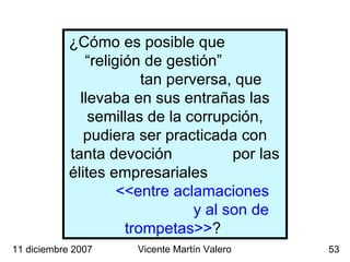 11 diciembre 2007 Vicente Martín Valero ¿Cómo es posible que  “religión de gestión”  tan perversa, que llevaba en sus entrañas las semillas de la corrupción, pudiera ser practicada con tanta devoción  por las élites empresariales  <<entre aclamaciones  y al son de trompetas>> ?  