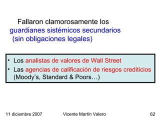 Los  analistas de valores de Wall Street Las  agencias de calificación de riesgos crediticios  (Moody’s, Standard & Poors…) Fallaron clamorosamente los  guardianes sistémicos secundarios  (sin obligaciones legales)   11 diciembre 2007 Vicente Martín Valero 