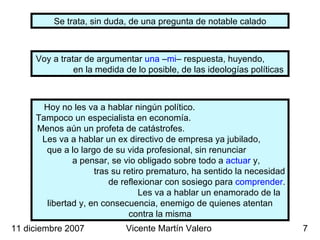 Se trata, sin duda, de una pregunta de notable calado Voy a tratar de argumentar  una  – mi – respuesta, huyendo,  en la medida de lo posible, de las ideologías políticas 11 diciembre 2007 Vicente Martín Valero Hoy no les va a hablar ningún político.  Tampoco un especialista en economía.  Menos aún un profeta de catástrofes.  Les va a hablar un ex directivo de empresa ya jubilado,  que a lo largo de su vida profesional, sin renunciar  a pensar, se vio obligado sobre todo a  actuar  y,  tras su retiro prematuro, ha sentido la necesidad  de reflexionar con sosiego para  comprender .  Les va a hablar un enamorado de la libertad y, en consecuencia, enemigo de quienes atentan contra la misma 