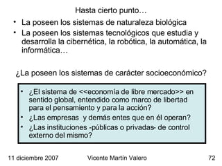 Hasta cierto punto… La poseen los sistemas de naturaleza biológica La poseen los sistemas tecnológicos que estudia y desarrolla la cibernética, la robótica, la automática, la informática… 11 diciembre 2007 Vicente Martín Valero ¿La poseen los sistemas de carácter socioeconómico? ¿El sistema de <<economía de libre mercado>> en sentido global, entendido como marco de libertad para el pensamiento y para la acción? ¿Las empresas  y demás entes que en él operan? ¿Las instituciones -públicas o privadas- de control externo del mismo? 