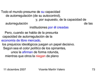 Todo el mundo presume de  su  capacidad  de autorregulación (de su autocontrol),  y, por supuesto, de la capacidad de autorregulación  de las instituciones  por él creadas Pero, cuando se habla de la presunta  capacidad de autorregulación de la  economía de libre mercado ,  los prejuicios ideológicos juegan un papel decisivo.  Según sea el  color político  de los opinantes,  unos la  afirman  de forma rotunda,   mientras que otros la  niegan  de plano  11 diciembre 2007 Vicente Martín Valero 