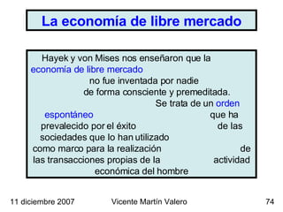 Hayek y von Mises nos enseñaron que la  economía de libre mercado   no fue inventada por nadie  de forma consciente y premeditada.  Se trata de un  orden espontáneo   que ha prevalecido por el éxito  de las sociedades que lo han utilizado  como marco para la realización  de las transacciones propias de la  actividad económica del hombre 11 diciembre 2007 Vicente Martín Valero La economía de libre mercado 