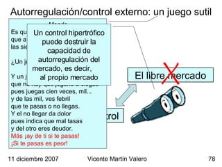 Autorregulación/control externo: un juego sutil Mendo Es que tu inocencia ignora que a más de una hora, señora, las siete y media es un juego. Magdalena ¿Un juego? Mendo Y un juego vil que no hay que jugarle a ciegas pues juegas cien veces, mil... y de las mil, ves febril  que te pasas o no llegas. Y el no llegar da dolor pues indica que mal tasas y del otro eres deudor. Más ¡ay de ti si te pasas! ¡Si te pasas es peor! 11 diciembre 2007 Vicente Martín Valero El libre mercado Control Un control hipertrófico puede destruir la capacidad de autorregulación del mercado, es decir,  al propio mercado 