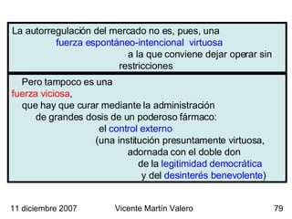 La autorregulación del mercado no es, pues, una  fuerza espontáneo-intencional  virtuosa  a la que conviene dejar operar sin restricciones  Pero tampoco es una  fuerza viciosa ,  que hay que curar mediante la administración  de grandes dosis de un poderoso fármaco:  el  control externo  (una institución presuntamente virtuosa,  adornada con el doble don  de la  legitimidad democrática   y del  desinterés benevolente ) 11 diciembre 2007 Vicente Martín Valero 