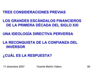 TRES CONSIDERACIONES PREVIAS Vicente Martín Valero LOS GRANDES ESCÁNDALOS FINANCIEROS DE LA PRIMERA DÉCADA DEL SIGLO XXI ¿CUÁL ES LA RESPUESTA?  UNA IDEOLOGÍA DIRECTIVA PERVERSA LA RECONQUISTA DE LA CONFIANZA DEL INVERSOR 11 diciembre 2007 