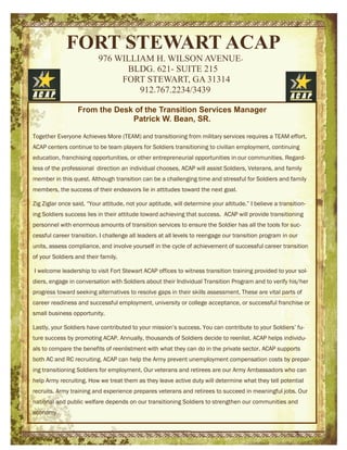 FORT STEWART ACAP
976 WILLIAM H. WILSON AVENUE-
BLDG. 621- SUITE 215
FORT STEWART, GA 31314
912.767.2234/3439
From the Desk of the Transition Services Manager
Patrick W. Bean, SR.
Together Everyone Achieves More (TEAM) and transitioning from military services requires a TEAM effort.
ACAP centers continue to be team players for Soldiers transitioning to civilian employment, continuing
education, franchising opportunities, or other entrepreneurial opportunities in our communities. Regard-
less of the professional direction an individual chooses, ACAP will assist Soldiers, Veterans, and family
member in this quest. Although transition can be a challenging time and stressful for Soldiers and family
members, the success of their endeavors lie in attitudes toward the next goal.
Zig Ziglar once said, “Your attitude, not your aptitude, will determine your altitude.” I believe a transition-
ing Soldiers success lies in their attitude toward achieving that success. ACAP will provide transitioning
personnel with enormous amounts of transition services to ensure the Soldier has all the tools for suc-
cessful career transition. I challenge all leaders at all levels to reengage our transition program in our
units, assess compliance, and involve yourself in the cycle of achievement of successful career transition
of your Soldiers and their family.
I welcome leadership to visit Fort Stewart ACAP offices to witness transition training provided to your sol-
diers, engage in conversation with Soldiers about their Individual Transition Program and to verify his/her
progress toward seeking alternatives to resolve gaps in their skills assessment. These are vital parts of
career readiness and successful employment, university or college acceptance, or successful franchise or
small business opportunity.
Lastly, your Soldiers have contributed to your mission’s success. You can contribute to your Soldiers’ fu-
ture success by promoting ACAP. Annually, thousands of Soldiers decide to reenlist. ACAP helps individu-
als to compare the benefits of reenlistment with what they can do in the private sector. ACAP supports
both AC and RC recruiting. ACAP can help the Army prevent unemployment compensation costs by prepar-
ing transitioning Soldiers for employment. Our veterans and retirees are our Army Ambassadors who can
help Army recruiting. How we treat them as they leave active duty will determine what they tell potential
recruits. Army training and experience prepares veterans and retirees to succeed in meaningful jobs. Our
national and public welfare depends on our transitioning Soldiers to strengthen our communities and
economy.
 