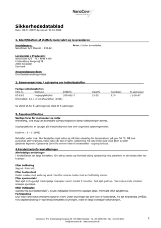 Sikkerhedsdatablad
Dato: 08.01.2007/ Revideret: 21.01.2008



1. Identifikation af stoffet/materialet og leverandøren__________________________________

Handelsnavn:                                                Pr-nr.: Under anmeldelse
NanoCover A/C Cleaner – 045.22.


Leverandør / Producent:
NanoCover A/S Tlf.: 4848 4300
Fredensborg Kongevej 58
2980 Kokkedal
Danmark

Anvendelsesområder:
Overfladebehandlingsmiddel


2. Sammensætning / oplysning om indholdsstoffer__________________________________

Farlige indholdsstoffer:
CAS-nr.         Stofnavn                          EINECS                         Vægt%             Symboler         R-sætninger
67-63-0            Isopropylalkohol               200-661-7                      15-20             F;Xi             11-36-67
Drivmiddel: 1,1,1,2-tetrafluorethan (134A)


Se afsnit 16 for R-sætningernes tekst til R-sætninger.


3. Fareidentifikation_____________________________________________________________
Særlige farer for mennesker og miljø
Brandfarlig. Ved brug kan brandbare dampe/eksplosive damp-luftblandinger dannes.

Isopropylalkohol er optaget på Arbejdstilsynets liste over organiske opløsningsmidler.

Kode-nr.: 5 - 1 (1993)

Beholder under tryk. Skal beskyttes mod sollys og må ikke udsættes for temperaturer på over 50 °C. Må ikke
punkteres eller brændes, heller ikke når den er tømt. Udtømning må ikke finde sted imod åben ild eller
glødende legemer. Opbevares fjernt fra enhver kilde til antændelse - rygning forbudt.

4.Førstehjælpsforanstaltninger____________________________________________________
Almindelige anvisninger
I tvivlstilfælde bør læge kontaktes. Giv aldrig væske og fremkald aldrig opkastning hvis patienten er bevidstløs eller har
kramper.


Efter indånding
Søg ud i frisk luft.
Efter hudkontakt
Huden vaskes med sæbe og vand. Herefter smøres huden med en fedtholdig creme.
Efter øjenkontakt
Skyl øjet omhyggeligt med rigelige mængder vand i mindst 5 minutter. Spil øjet godt op. Ved vedvarende irritation
opsøges øjenlæge.
Efter indtagelse
Usandsynlig (aerosolbeholder). Skulle indtagelse forekomme opsøges læge. Fremkald IKKE opkastning.
Forbrænding
Skyl med vand indtil smerterne ophører. Fjern under skylningen tøj som ikke er fastbrændt, fra det forbrændte område.
hvis lægebehandling er nødvendig fortsættes skylningen, indtil en læge overtager behandlingen.




                                    .                       .                .                 .
                       NanoCover A/S Fredensborg Kongevej 58 DK-2980 Kokkedal Tel +45 4848 4300 Fax +45 4848 4333                 1
                                                    info@nanocover.dk . www.nanocover.dk
 