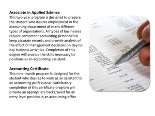 Associate in Applied ScienceThis two-year program is designed to prepare the student who desires employment in the accounting department of many different types of organizations. All types of businesses require competent accounting personnel to keep accurate records and provide analysis of the effect of management decisions on day-to-day business activities. Completion of this degree will provide the skills necessary for positions as an accounting assistant.Accounting CertificateThis nine-month program is designed for the student who desires to work as an assistant to an accounting professional. Satisfactory completion of this certificate program will provide an appropriate background for an entry-level position in an accounting office.