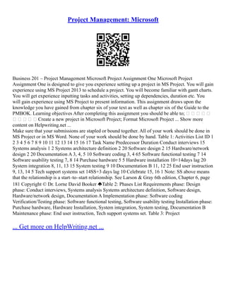 Project Management: Microsoft
Business 201 – Project Management Microsoft Project Assignment One Microsoft Project
Assignment One is designed to give you experience setting up a project in MS Project. You will gain
experience using MS Project 2013 to schedule a project. You will become familiar with gantt charts.
You will get experience inputting tasks and activities, setting up dependencies, duration etc. You
will gain experience using MS Project to present information. This assignment draws upon the
knowledge you have gained from chapter six of your text as well as chapter six of the Guide to the
PMBOK. Learning objectives After completing this assignment you should be able to;     
     Create a new project in Microsoft Project; Format Microsoft Project ... Show more
content on Helpwriting.net ...
Make sure that your submissions are stapled or bound together. All of your work should be done in
MS Project or in MS Word. None of your work should be done by hand. Table 1: Activities List ID 1
2 3 4 5 6 7 8 9 10 11 12 13 14 15 16 17 Task Name Predecessor Duration Conduct interviews 15
Systems analysis 1 2 Systems architecture definition 2 20 Software design 2 15 Hardware/network
design 2 20 Documentation A 3, 4, 5 10 Software coding 3, 4 65 Software functional testing 7 14
Software usability testing 7, 8 14 Purchase hardware 5 5 Hardware installation 10+14days lag 20
System integration 8, 11, 13 15 System testing 9 10 Documentation B 11, 12 25 End user instruction
9, 13, 14 5 Tech support systems set 14SS+3 days lag 10 Celebrate 15, 16 1 Note: SS above means
that the relationship is a start–to–start relationship. See Larson & Gray 6th edition, Chapter 6, page
181 Copyright © Dr. Lorne David Booker Table 2: Phases List Requirements phase: Design
phase: Conduct interviews, Systems analysis Systems architecture definition, Software design,
Hardware/network design, Documentation A Implementation phase: Software coding
Verification/Testing phase: Software functional testing, Software usability testing Installation phase:
Purchase hardware, Hardware Installation, System integration, System testing, Documentation B
Maintenance phase: End user instruction, Tech support systems set. Table 3: Project
... Get more on HelpWriting.net ...
 