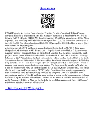 Aaaaaaaaaa
FIN005 Financial Accounting Comprehensive Revision Exercises Question 1 Tiffany Company
carries on business as a retail trader. The trial balance of business as at 31 December 2011 was as
follows: Dr Cr $ $ Capital 204,800 Merchandise inventory 25,680 Salaries and wages 46,160 Motor
expenses 3,720 Electricity 3,074 Fixtures and fittings at cost 28,000 – Accumulated depreciation 1
Jan 2011 16,800 Cost of merchandise sold 262,860 Office supplies 10,000 Building at cost ... Show
more content on Helpwriting.net ...
e. A check drawn for $170 had been erroneously charged by the bank as $1,700. f. Bank service
charges for April amounted to $30. Instructions 1. Prepare a bank reconciliation. 2. Journalize the
necessary entries. The accounts have not been closed. Question 4 At the end of each month, Sarah
prepares a bank reconciliation statement for her business bank account. As 31 May 2012 her ledger
balance was $2,759 (Credit) and her bank statement showed that she had funds of $131 at the bank.
She has the following information: i) The bank debited Sarah's account with charges of $129 during
May. Sarah has not recorded these charges. ii) Sarah arranged for $2,500 to be transferred from her
personal bank account into the business bank account. The bank made the transfer on 30 May, but
Sarah has not made any entry for it in her records. iii) On 22 May, Sarah withdrew $100 cash which
she did not record. iv) Cheque number 543987, which Sarah issued to a supplier, appears on the
bank statement as $650. Sarah incorrectly recorded the cheque as $560. v) A deposit of $457,
representative receipts of May 28 had been made too late to appear on the bank statement. vi) Sarah
was advised by the bank that she earned $52 interest for the period in May that her account was in
credit. Sarah recorded this in May, but the bank did not credit her account until June. vii) Three of
the cheques issued to a supplier, with a total of
... Get more on HelpWriting.net ...
 