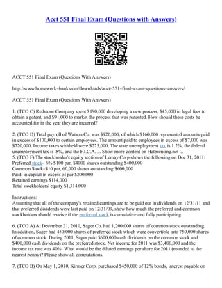 Acct 551 Final Exam (Questions with Answers)
ACCT 551 Final Exam (Questions With Answers)
http://www.homework–bank.com/downloads/acct–551–final–exam–questions–answers/
ACCT 551 Final Exam (Questions With Answers)
1. (TCO C) Redstone Company spent $190,000 developing a new process, $45,000 in legal fees to
obtain a patent, and $91,000 to market the process that was patented. How should these costs be
accounted for in the year they are incurred?
2. (TCO D) Total payroll of Watson Co. was $920,000, of which $160,000 represented amounts paid
in excess of $100,000 to certain employees. The amount paid to employees in excess of $7,000 was
$720,000. Income taxes withheld were $225,000. The state unemployment tax is 1.2%, the federal
unemployment tax is .8%, and the F.I.C.A. ... Show more content on Helpwriting.net ...
5. (TCO F) The stockholder's equity section of Lemay Corp shows the following on Dec 31, 2011:
Preferred stock– 6% $100 par, $4000 shares outstanding $400,000
Common Stock–$10 par, 60,000 shares outstanding $600,000
Paid–in capital in excess of par $200,000
Retained earnings $114,000
Total stockholders' equity $1,314,000
Instructions:
Assuming that all of the company's retained earnings are to be paid out in dividends on 12/31/11 and
that preferred dividends were last paid on 12/31/09, show how much the preferred and common
stockholders should receive if the preferred stock is cumulative and fully participating.
6. (TCO A) At December 31, 2010, Sager Co. had 1,200,000 shares of common stock outstanding.
In addition, Sager had 450,000 shares of preferred stock which were convertible into 750,000 shares
of common stock. During 2011, Sager paid $600,000 cash dividends on the common stock and
$400,000 cash dividends on the preferred stock. Net income for 2011 was $3,400,000 and the
income tax rate was 40%. What would be the diluted earnings per share for 2011 (rounded to the
nearest penny)? Please show all computations.
7. (TCO B) On May 1, 2010, Kirmer Corp. purchased $450,000 of 12% bonds, interest payable on
 