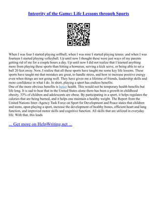 Integrity of the Game: Life Lessons through Sports
When I was four I started playing softball; when I was nine I started playing tennis: and when I was
fourteen I started playing volleyball. Up until now I thought these were just ways of my parents
getting rid of me for a couple hours a day. Up until now I did not realize that I learned anything
more from playing these sports than hitting a homerun, serving a kick serve, or being able to set a
ball 20 feet away. Now, I realize that all these sports have taught me some key life lessons. These
sports have taught me that mistakes are great, to handle stress, and how to increase positive energy
even when things are not going well. They have given me a lifetime of friends, leadership skills and
more confidence in what I do. In short, playing a sport has endless benefits.
One of the more obvious benefits is better health. This would not be temporary health benefits but
life long. It is sad to hear that in the United States alone there has been a growth in childhood
obesity. 33% of children and adolescents are obese. By participating in a sport, it helps regulates the
calories that are being burned, and it helps one maintain a healthy weight. The Report from the
United Nations Inter–Agency Task Force on Sport for Development and Peace states that children
and teens, upon playing a sport, increase the development of healthy bones, efficient heart and lung
function, and improved motor skills and cognitive function. All skills that are utilized in everyday
life. With that, this leads
... Get more on HelpWriting.net ...
 
