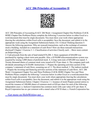 ACC 206 Principles of Accounting II
ACC 206 Principles of Accounting II ACC 206 Week 1 Assignment Chapter One Problems CLICK
HERE Chapter One Problems Please complete the following 5 exercises below in either Excel or a
word document (but must be single document). You must show your work where appropriate
(leaving the calculations within Excel cells is acceptable). Save the document, and submit it in the
appropriate week using the Assignment Submission button. Ch 1 Critical Thinking Question 5:
Answer the following questions: Why are noncash transactions, such as the exchange of common
stock a building, included on a statement of cash flows? How are these noncash transactions
disclosed? Chapter 1 Exercise 1: 1. Classification of activities Classify each ... Show more content
on Helpwriting.net ...
2. Cash proceeds from the sale of land totaled $76,200. 3. Store equipment of $44,000 was
purchased by signing a short–term note payable. Also, a $150,000 telecommunications system was
acquired by issuing 3,000 shares of preferred stock. 4. A long–term note of $49,400 was repaid. 5.
Twenty thousand shares of common stock were issued at $5.19 per share. 6. The company paid cash
dividends amounting to $128,600. Instructions: 1. Prepare the operating activities section of the
company 's statement of cash flows, assuming use of: 2. The direct method. 3. The indirect method.
1. Prepare the investing and financing activities sections of the statement of cash flows. ACC 206
Week 2 Assignment Chapter Two and Three Problems CLICK HERE Chapter Two and Three
Problems Please complete the following 7 exercises below in either Excel or a word document (but
must be single document). You must show your work where appropriate (leaving the calculations
within Excel cells is acceptable). Save the document, and submit it in the appropriate week using the
Assignment Submission button. Chapter 2 Exercise 1 1. Issuance of stock Prepare journal entries to
record the issuance of 100,000 shares of common stock at $20 per share for each of the following
independent cases: a. Jackson Corporation has common stock with a par value of $1 per share. b.
Royal Corporation has no–par common with a stated value of $5 D share. c. French Corporation has
... Get more on HelpWriting.net ...
 