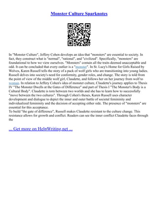 Monster Culture Sparknotes
In "Monster Culture", Jeffery Cohen develops an idea that "monsters" are essential to society. In
fact, they construct what is "normal", "rational", and "civilized". Specifically, "monsters" are
foundational to how we view ourselves. "Monsters" contain all the traits deemed unacceptable and
odd. It can be concluded that every outlier is a "monster". In St. Lucy's Home for Girls Raised by
Wolves, Karen Russell tells the story of a pack of wolf girls who are transitioning into young ladies.
Russell delves into society's need for conformity, gender roles, and change. The story is told from
the point of view of the middle wolf girl, Claudette, and follows her on her journey from wolf to
woman. In relation to Jeffery Cohen's idea of monster culture, Claudette's journey applies to Thesis
IV "The Monster Dwells at the Gates of Difference" and part of Thesis I "The Monster's Body is a
Cultural Body". Claudette is torn between two worlds and she has to learn how to successfully
"move between the two cultures". Through Cohen's theses, Karen Russell uses character
development and dialogue to depict the inner and outer battle of societal femininity and
individualized femininity and the decision of accepting either side. The presence of "monsters" are
essential for this acceptance.
To build "the gate of difference", Russell makes Claudette resistant to the culture change. This
resistance allows for growth and conflict. Readers can see the inner conflict Claudette faces through
the
... Get more on HelpWriting.net ...
 