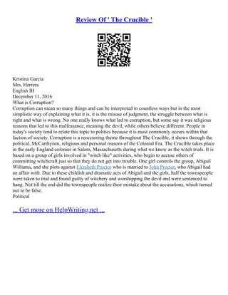 Review Of ' The Crucible '
Kristina Garcia
Mrs. Herrera
English III
December 11, 2016
What is Corruption?
Corruption can mean so many things and can be interpreted in countless ways but in the most
simplistic way of explaining what it is, it is the misuse of judgment, the struggle between what is
right and what is wrong. No one really knows what led to corruption, but some say it was religious
reasons that led to this malfeasance, meaning the devil, while others believe different. People in
today's society tend to relate this topic to politics because it is most commonly occurs within that
faction of society. Corruption is a reoccurring theme throughout The Crucible, it shows through the
political, McCarthyism, religious and personal reasons of the Colonial Era. The Crucible takes place
in the early England colonies in Salem, Massachusetts during what we know as the witch trials. It is
based on a group of girls involved in "witch like" activities, who begin to accuse others of
committing witchcraft just so that they do not get into trouble. One girl controls the group, Abigail
Williams, and she plots against Elizabeth Proctor who is married to John Proctor, who Abigail had
an affair with. Due to these childish and dramatic acts of Abigail and the girls, half the townspeople
were taken to trial and found guilty of witchery and worshipping the devil and were sentenced to
hang. Not till the end did the townspeople realize their mistake about the accusations, which turned
out to be false.
Political
... Get more on HelpWriting.net ...
 