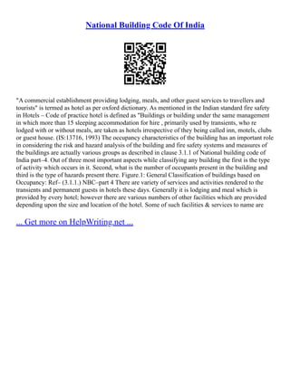 National Building Code Of India
"A commercial establishment providing lodging, meals, and other guest services to travellers and
tourists" is termed as hotel as per oxford dictionary. As mentioned in the Indian standard fire safety
in Hotels – Code of practice hotel is defined as "Buildings or building under the same management
in which more than 15 sleeping accommodation for hire , primarily used by transients, who re
lodged with or without meals, are taken as hotels irrespective of they being called inn, motels, clubs
or guest house. (IS:13716, 1993) The occupancy characteristics of the building has an important role
in considering the risk and hazard analysis of the building and fire safety systems and measures of
the buildings are actually various groups as described in clause 3.1.1 of National building code of
India part–4. Out of three most important aspects while classifying any building the first is the type
of activity which occurs in it. Second, what is the number of occupants present in the building and
third is the type of hazards present there. Figure.1: General Classification of buildings based on
Occupancy: Ref– (3.1.1.) NBC–part 4 There are variety of services and activities rendered to the
transients and permanent guests in hotels these days. Generally it is lodging and meal which is
provided by every hotel; however there are various numbers of other facilities which are provided
depending upon the size and location of the hotel. Some of such facilities & services to name are
... Get more on HelpWriting.net ...
 