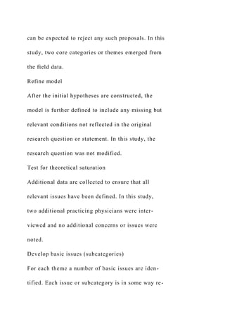 can be expected to reject any such proposals. In this
study, two core categories or themes emerged from
the field data.
Refine model
After the initial hypotheses are constructed, the
model is further defined to include any missing but
relevant conditions not reflected in the original
research question or statement. In this study, the
research question was not modified.
Test for theoretical saturation
Additional data are collected to ensure that all
relevant issues have been defined. In this study,
two additional practicing physicians were inter-
viewed and no additional concerns or issues were
noted.
Develop basic issues (subcategories)
For each theme a number of basic issues are iden-
tified. Each issue or subcategory is in some way re-
 