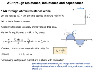 AC through resistance, inductance and capacitance
• AC through ohmic resistance alone
Let the voltage v(t) = Vm sin ωt is applied to a pure resistor R
Let i = instantaneous current.
Applied voltage has to supply ohmic voltage drop only.
Hence, for equilibrium, v = iR = Vm sin ωt
•Current, i is maximum when sin ωt is unity. So
• Hence i = Im sin ωt
• Alternating voltage and current are in phase with each other
 