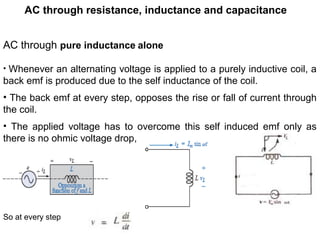 AC through resistance, inductance and capacitance
AC through pure inductance alone
• Whenever an alternating voltage is applied to a purely inductive coil, a
back emf is produced due to the self inductance of the coil.
• The back emf at every step, opposes the rise or fall of current through
the coil.
• The applied voltage has to overcome this self induced emf only as
there is no ohmic voltage drop,
So at every step
 