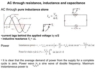 AC through resistance, inductance and capacitance
AC through pure inductance alone
•current lags behind the applied voltage by π/2
• inductive reactance XL= ωL
Power
• It is clear that the average demand of power from the supply for a complete
cycle is zero. Power wave is a sine wave of double frequency. Maximum
instantaneous power is
 