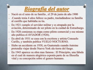 Biografía del autor 
- Nació en el seno de su familia , el 29 de junio de año 1900 
- .Cuando tenia 4 años fallece su padre, trasladándose su familia 
al castillo que habitaba su tia. 
- En 1921 cumple el servidor militar y es atrapado por la 
aviación, determinado de ser piloto en la cuidad de Estrasburgo. 
- En 1926 comienza su etapa como piloto comercial y ese mismo 
año publica el AVIADOR (1926). 
- En abril de 1931 se casa con la escritora y artista Consuelo 
Carillo, y también publica VUELO NOCTURNO. 
- Hubo un accidente en 1938, en Guatemala cuando Antoine 
pretendía viajar desde Nueva York ala tierra del fuego. 
- En 1943 aparece su obra mas famosa : El Principito, una fabula 
en el cual de manera alegórica exponía parte de su filosofía 
vital y su concepción sobre el genero humano. 
 