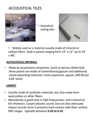 ACCOUSTICAL TILES
Acoustical
ceiling tiles
• Widely used as a material usually made of mineral or
cellular fibers. Sold in panels ranging from 12” x 12” up to 24”
x 48”.
ACCOUSTICAL DRYWALL
• Usually made of synthetic materials, but also made from
wool,cotton or other fibers.
• Absorptivity is good only in high frequencies, and is based on
the thickness. Carpet absorbs sound, but can also attenuate
impact sounds since it prevents hard contact with floor surface.
NRC ranges typically between 0.20 to 0.55.
• Made by proprietary companies, (such as Serious Materials),
these panels are made of conventional gypsum and additional
sound-absorbing materials. Fairly expensive, approx. $40.00 per
4’x8’ sheet.
CARPET
 