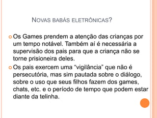 NOVAS BABÁS ELETRÔNICAS?

 Os  Games prendem a atenção das crianças por
  um tempo notável. Também aí é necessária a
  supervisão dos pais para que a criança não se
  torne prisioneira deles.
 Os pais exercem uma “vigilância” que não é
  persecutória, mas sim pautada sobre o diálogo,
  sobre o uso que seus filhos fazem dos games,
  chats, etc. e o período de tempo que podem estar
  diante da telinha.
 