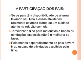 A PARTICIPAÇÃO DOS PAIS:
 Se  os pais têm disponibilidade de alternar
  levando seu filho a essas atividades
  realmente estamos diante de um cuidado
  atento na relação com ele.
 Terceirizar o filho para motoristas e babás ou
  conduções especiais não é o melhor a se
  fazer.
 Pelo menos esporadicamente os pais devem
  ir ao espaço de atividades escolhido pelo
  filho.
 