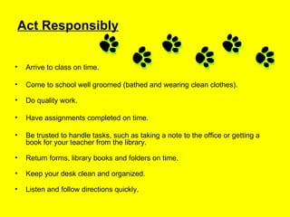 Act Responsibly Arrive to class on time. Come to school well groomed (bathed and wearing clean clothes).   Do quality work. Have assignments completed on time. Be trusted to handle tasks, such as taking a note to the office or getting a book for your teacher from the library. Return forms, library books and folders on time.   Keep your desk clean and organized. Listen and follow directions quickly. 