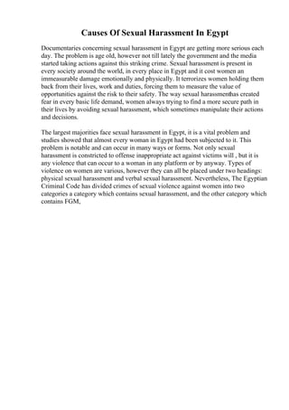 Causes Of Sexual Harassment In Egypt
Documentaries concerning sexual harassment in Egypt are getting more serious each
day. The problem is age old, however not till lately the government and the media
started taking actions against this striking crime. Sexual harassment is present in
every society around the world, in every place in Egypt and it cost women an
immeasurable damage emotionally and physically. It terrorizes women holding them
back from their lives, work and duties, forcing them to measure the value of
opportunities against the risk to their safety. The way sexual harassmenthas created
fear in every basic life demand, women always trying to find a more secure path in
their lives by avoiding sexual harassment, which sometimes manipulate their actions
and decisions.
The largest majorities face sexual harassment in Egypt, it is a vital problem and
studies showed that almost every woman in Egypt had been subjected to it. This
problem is notable and can occur in many ways or forms. Not only sexual
harassment is constricted to offense inappropriate act against victims will , but it is
any violence that can occur to a woman in any platform or by anyway. Types of
violence on women are various, however they can all be placed under two headings:
physical sexual harassment and verbal sexual harassment. Nevertheless, The Egyptian
Criminal Code has divided crimes of sexual violence against women into two
categories a category which contains sexual harassment, and the other category which
contains FGM,
 
